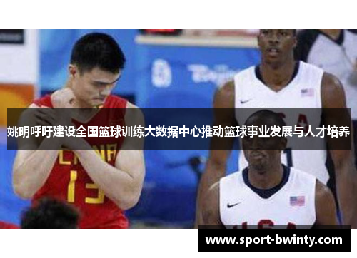 姚明呼吁建设全国篮球训练大数据中心推动篮球事业发展与人才培养