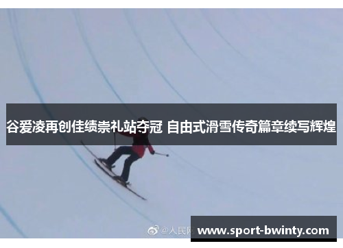 谷爱凌再创佳绩崇礼站夺冠 自由式滑雪传奇篇章续写辉煌