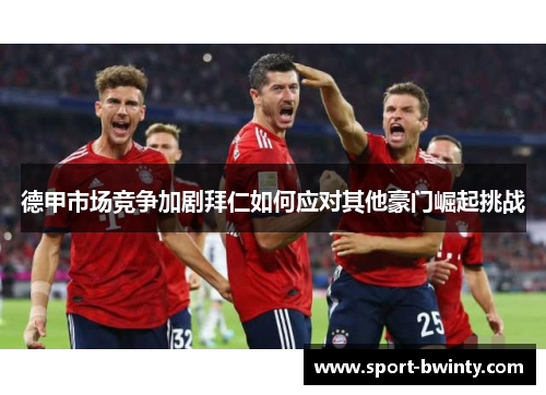 德甲市场竞争加剧拜仁如何应对其他豪门崛起挑战