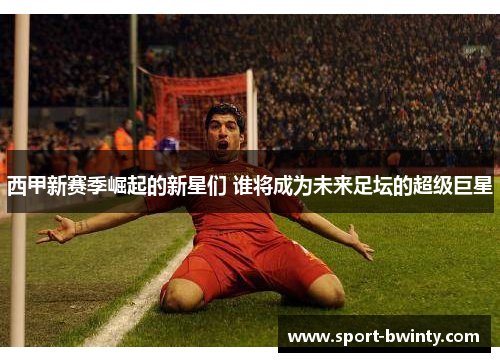 西甲新赛季崛起的新星们 谁将成为未来足坛的超级巨星