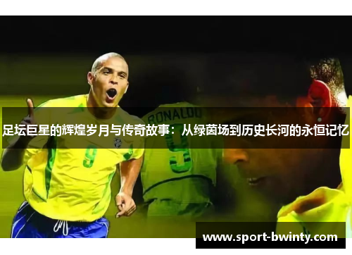 足坛巨星的辉煌岁月与传奇故事：从绿茵场到历史长河的永恒记忆