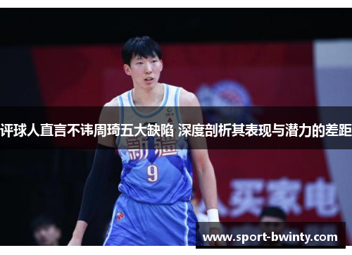 评球人直言不讳周琦五大缺陷 深度剖析其表现与潜力的差距