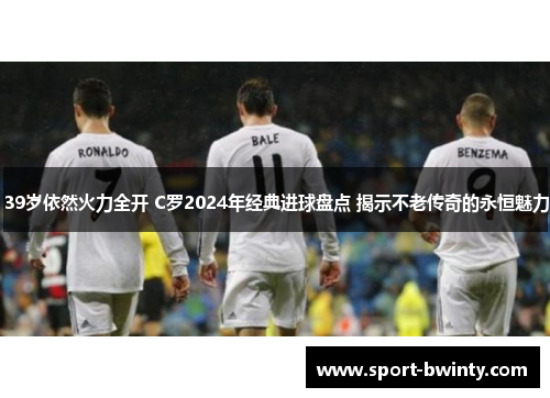39岁依然火力全开 C罗2024年经典进球盘点 揭示不老传奇的永恒魅力