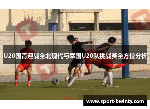 U20国青迎战全北现代与泰国U20队挑战赛全方位分析