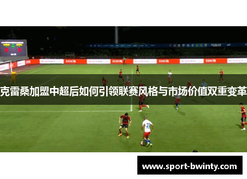 克雷桑加盟中超后如何引领联赛风格与市场价值双重变革