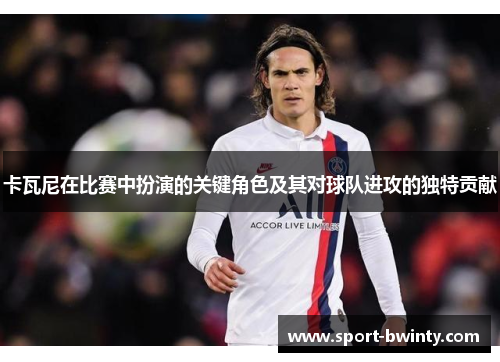 卡瓦尼在比赛中扮演的关键角色及其对球队进攻的独特贡献