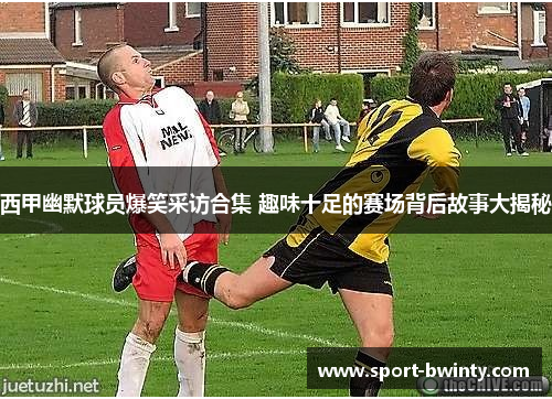 西甲幽默球员爆笑采访合集 趣味十足的赛场背后故事大揭秘
